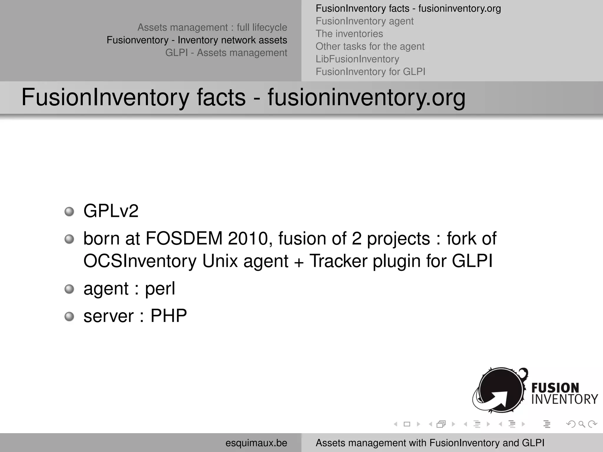 FusionInventory facts - fusioninventory.org
                                                    FusionInventory agent
               Assets management : full lifecycle
                                                    The inventories
         Fusionventory - Inventory network assets
                                                    Other tasks for the agent
                     GLPI - Assets management
                                                    LibFusionInventory
                                                    FusionInventory for GLPI


FusionInventory facts - fusioninventory.org



      GPLv2
      born at FOSDEM 2010, fusion of 2 projects : fork of
      OCSInventory Unix agent + Tracker plugin for GLPI
      agent : perl
      server : PHP




                                   esquimaux.be     Assets management with FusionInventory and GLPI
 