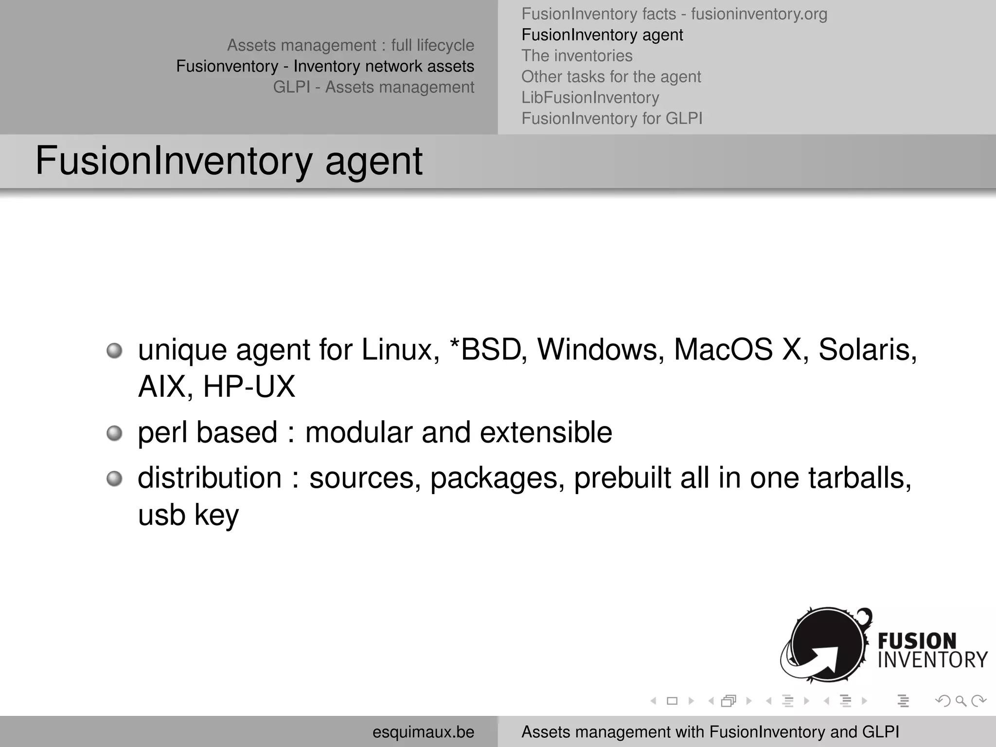 FusionInventory facts - fusioninventory.org
                                                   FusionInventory agent
              Assets management : full lifecycle
                                                   The inventories
        Fusionventory - Inventory network assets
                                                   Other tasks for the agent
                    GLPI - Assets management
                                                   LibFusionInventory
                                                   FusionInventory for GLPI


FusionInventory agent



     unique agent for Linux, *BSD, Windows, MacOS X, Solaris,
     AIX, HP-UX
     perl based : modular and extensible
     distribution : sources, packages, prebuilt all in one tarballs,
     usb key




                                  esquimaux.be     Assets management with FusionInventory and GLPI
 
