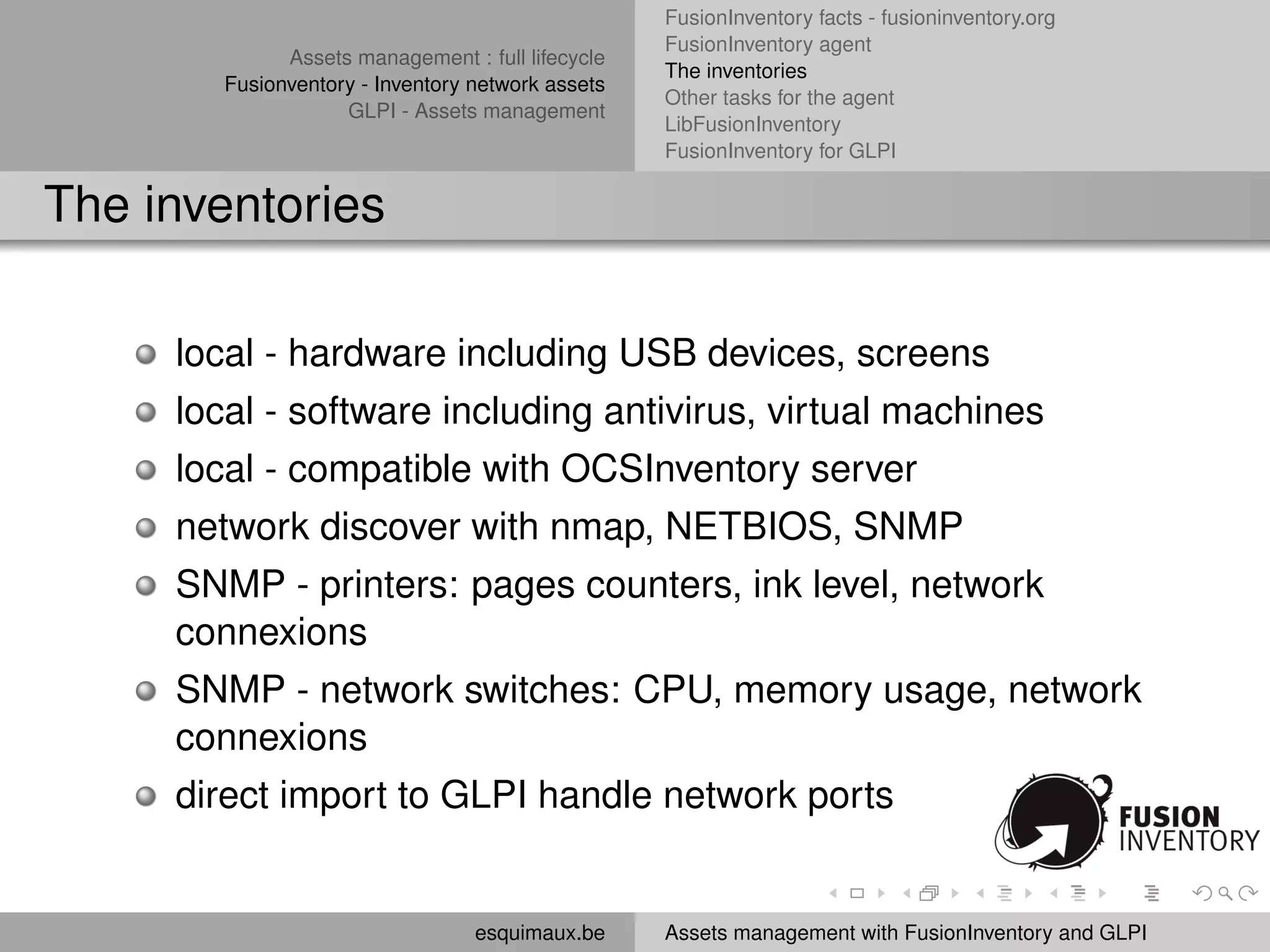 FusionInventory facts - fusioninventory.org
                                                   FusionInventory agent
              Assets management : full lifecycle
                                                   The inventories
        Fusionventory - Inventory network assets
                                                   Other tasks for the agent
                    GLPI - Assets management
                                                   LibFusionInventory
                                                   FusionInventory for GLPI


The inventories

     local - hardware including USB devices, screens
     local - software including antivirus, virtual machines
     local - compatible with OCSInventory server
     network discover with nmap, NETBIOS, SNMP
     SNMP - printers: pages counters, ink level, network
     connexions
     SNMP - network switches: CPU, memory usage, network
     connexions
     direct import to GLPI handle network ports


                                  esquimaux.be     Assets management with FusionInventory and GLPI
 