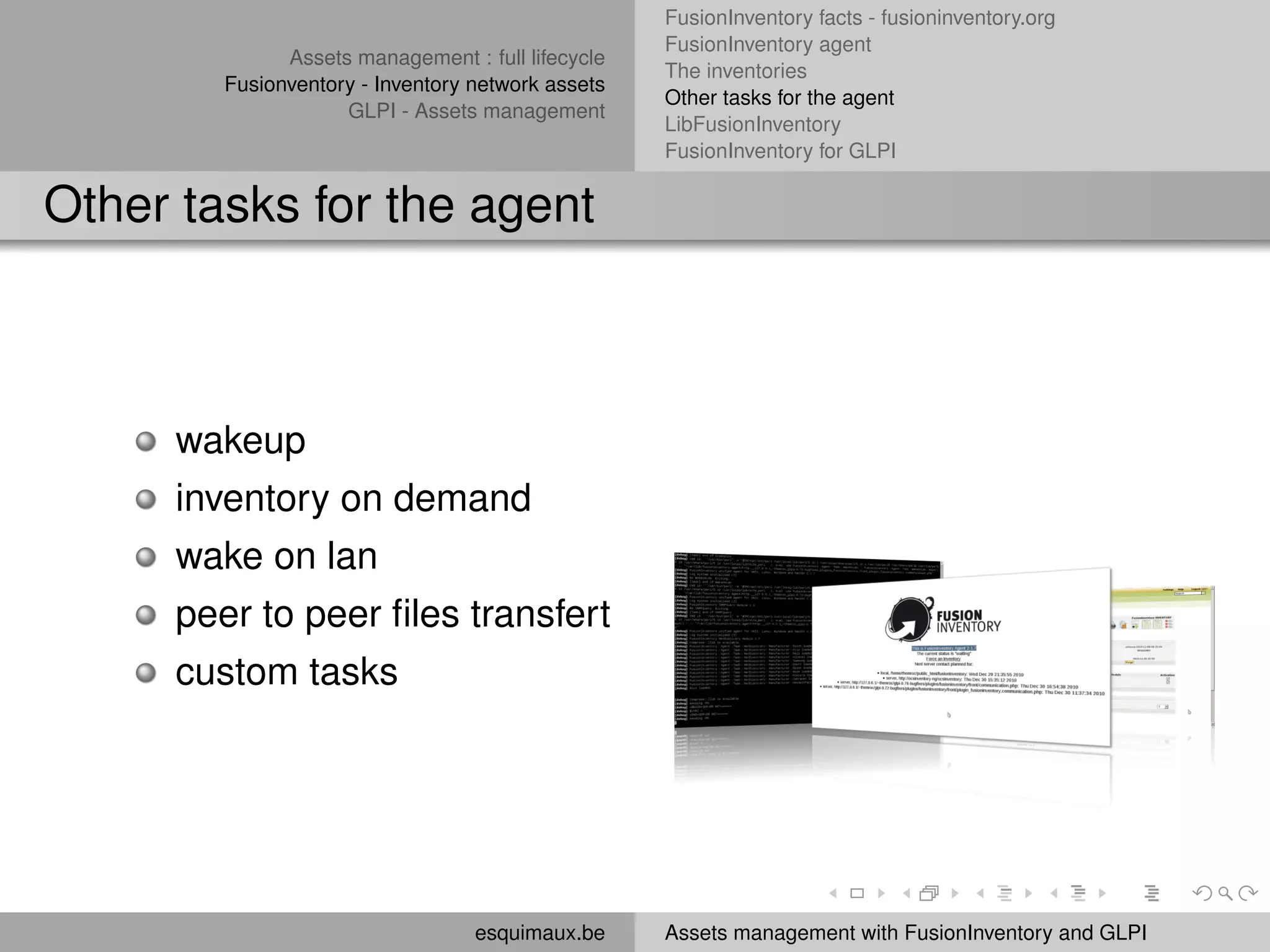 FusionInventory facts - fusioninventory.org
                                                   FusionInventory agent
              Assets management : full lifecycle
                                                   The inventories
        Fusionventory - Inventory network assets
                                                   Other tasks for the agent
                    GLPI - Assets management
                                                   LibFusionInventory
                                                   FusionInventory for GLPI


Other tasks for the agent



     wakeup
     inventory on demand
     wake on lan
     peer to peer ﬁles transfert
     custom tasks




                                  esquimaux.be     Assets management with FusionInventory and GLPI
 