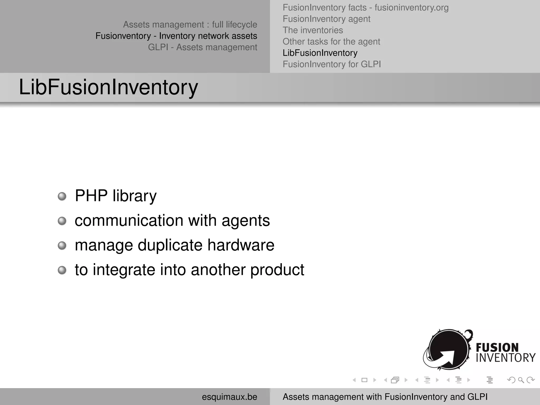 FusionInventory facts - fusioninventory.org
                                                  FusionInventory agent
             Assets management : full lifecycle
                                                  The inventories
       Fusionventory - Inventory network assets
                                                  Other tasks for the agent
                   GLPI - Assets management
                                                  LibFusionInventory
                                                  FusionInventory for GLPI


LibFusionInventory




     PHP library
     communication with agents
     manage duplicate hardware
     to integrate into another product




                                 esquimaux.be     Assets management with FusionInventory and GLPI
 