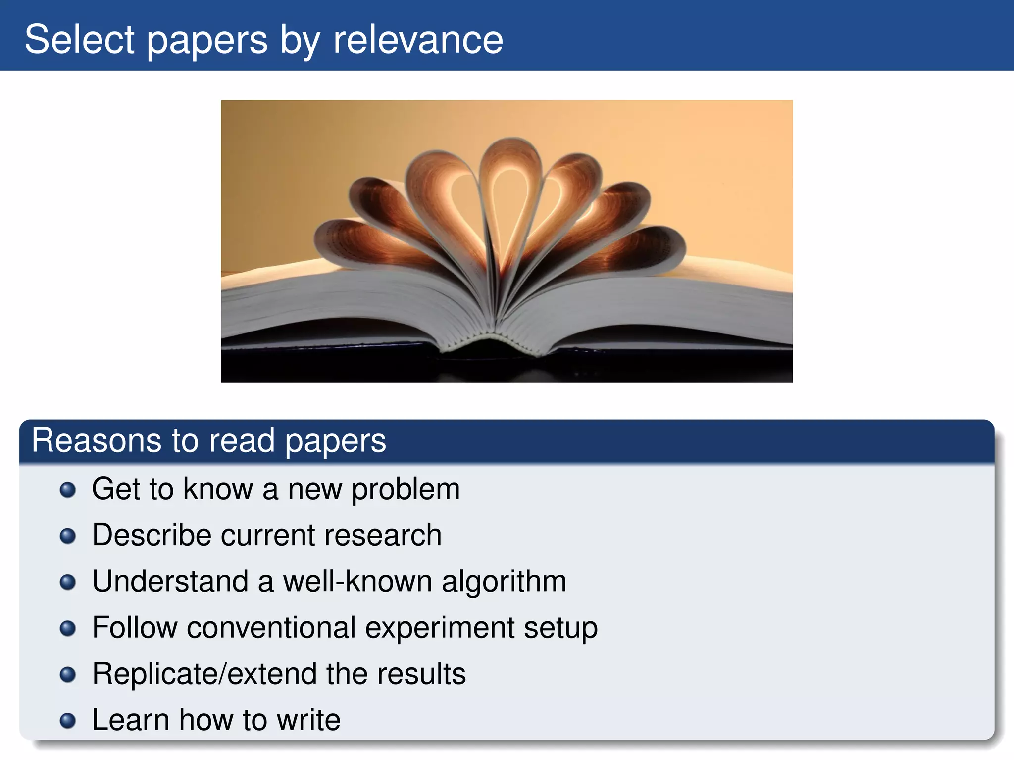 Select papers by relevance




Reasons to read papers
   Get to know a new problem
   Describe current research
   Understand a well-known algorithm
   Follow conventional experiment setup
   Replicate/extend the results
   Learn how to write
 