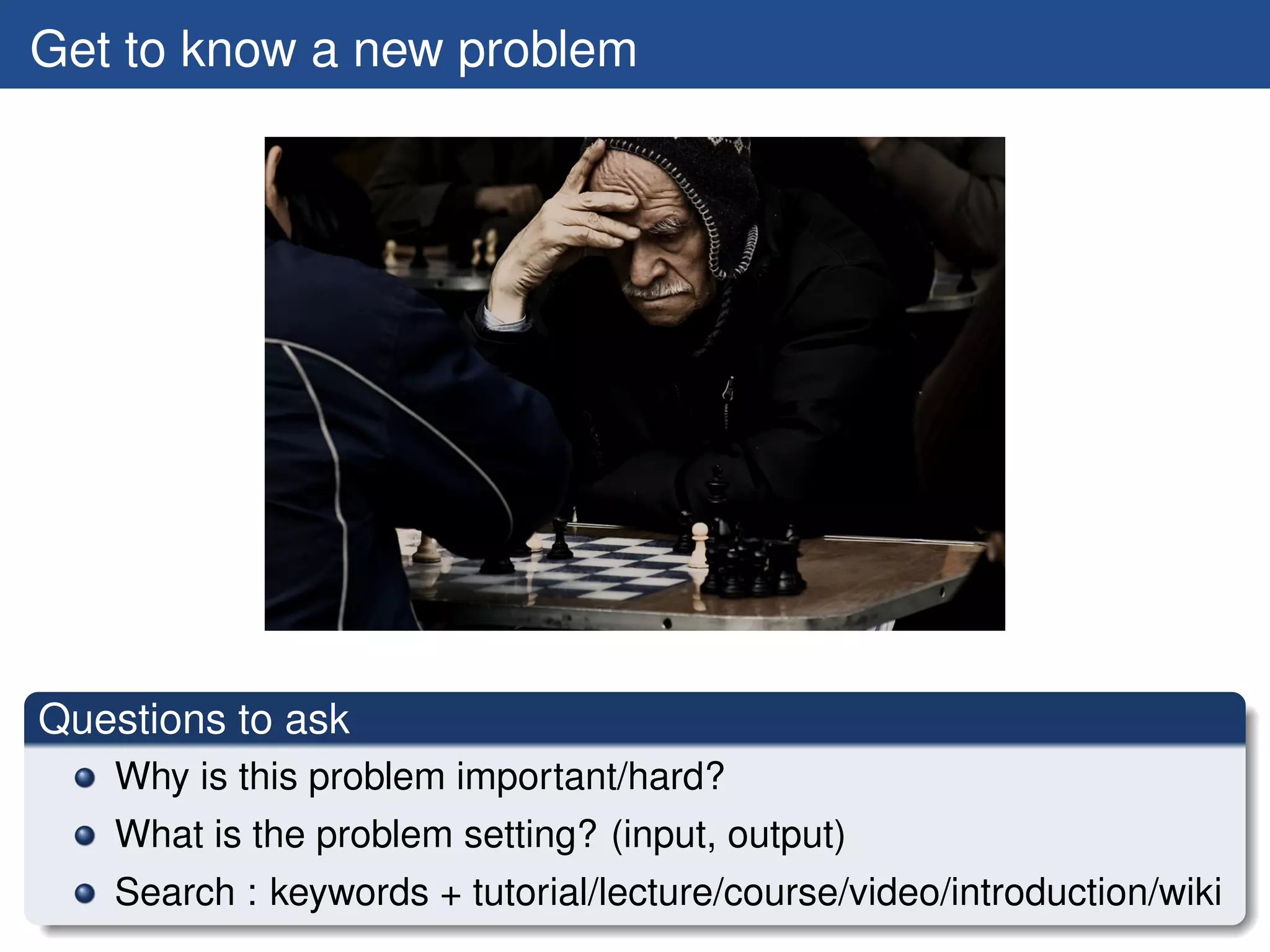 Get to know a new problem




Questions to ask
   Why is this problem important/hard?
   What is the problem setting? (input, output)
   Search : keywords + tutorial/lecture/course/video/introduction/wiki
 