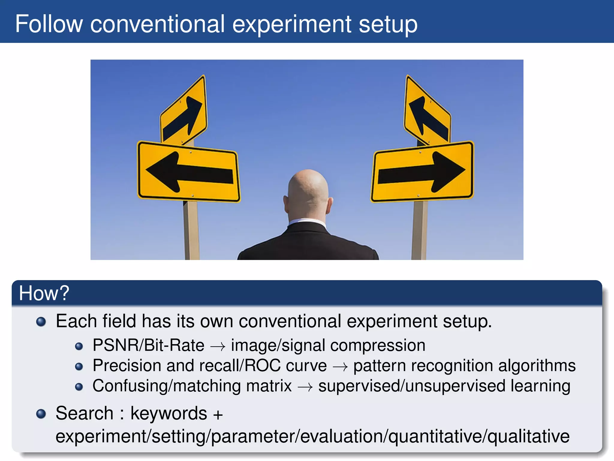 Follow conventional experiment setup




How?
   Each ﬁeld has its own conventional experiment setup.
       PSNR/Bit-Rate → image/signal compression
       Precision and recall/ROC curve → pattern recognition algorithms
       Confusing/matching matrix → supervised/unsupervised learning
   Search : keywords +
   experiment/setting/parameter/evaluation/quantitative/qualitative
 