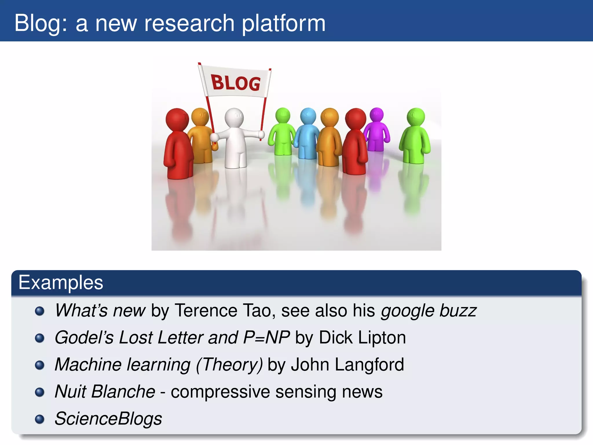 Blog: a new research platform




Examples
   What’s new by Terence Tao, see also his google buzz
   Godel’s Lost Letter and P=NP by Dick Lipton
   Machine learning (Theory) by John Langford
   Nuit Blanche - compressive sensing news
   ScienceBlogs
 