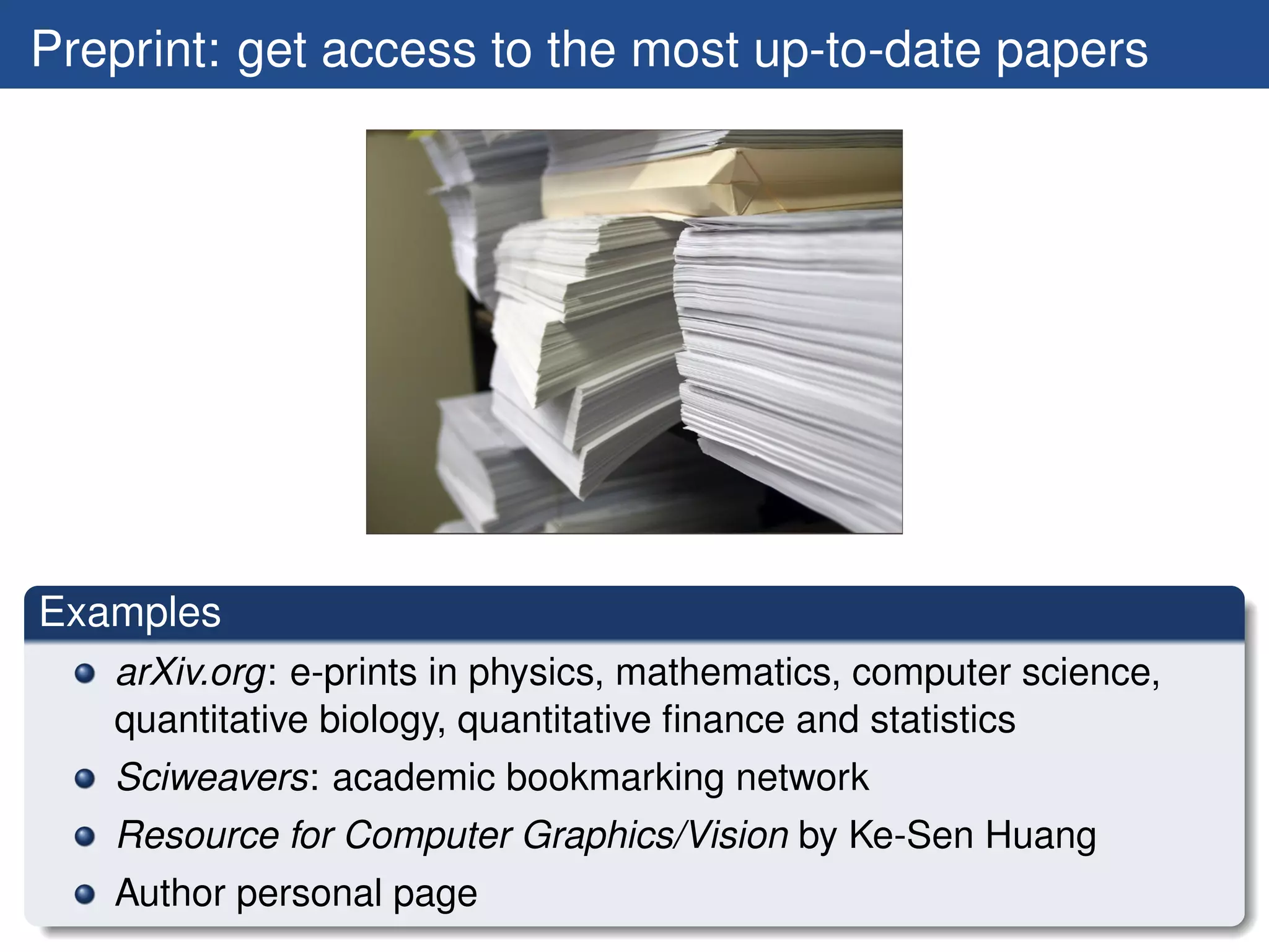 Preprint: get access to the most up-to-date papers




Examples
   arXiv.org: e-prints in physics, mathematics, computer science,
   quantitative biology, quantitative ﬁnance and statistics
   Sciweavers: academic bookmarking network
   Resource for Computer Graphics/Vision by Ke-Sen Huang
   Author personal page
 
