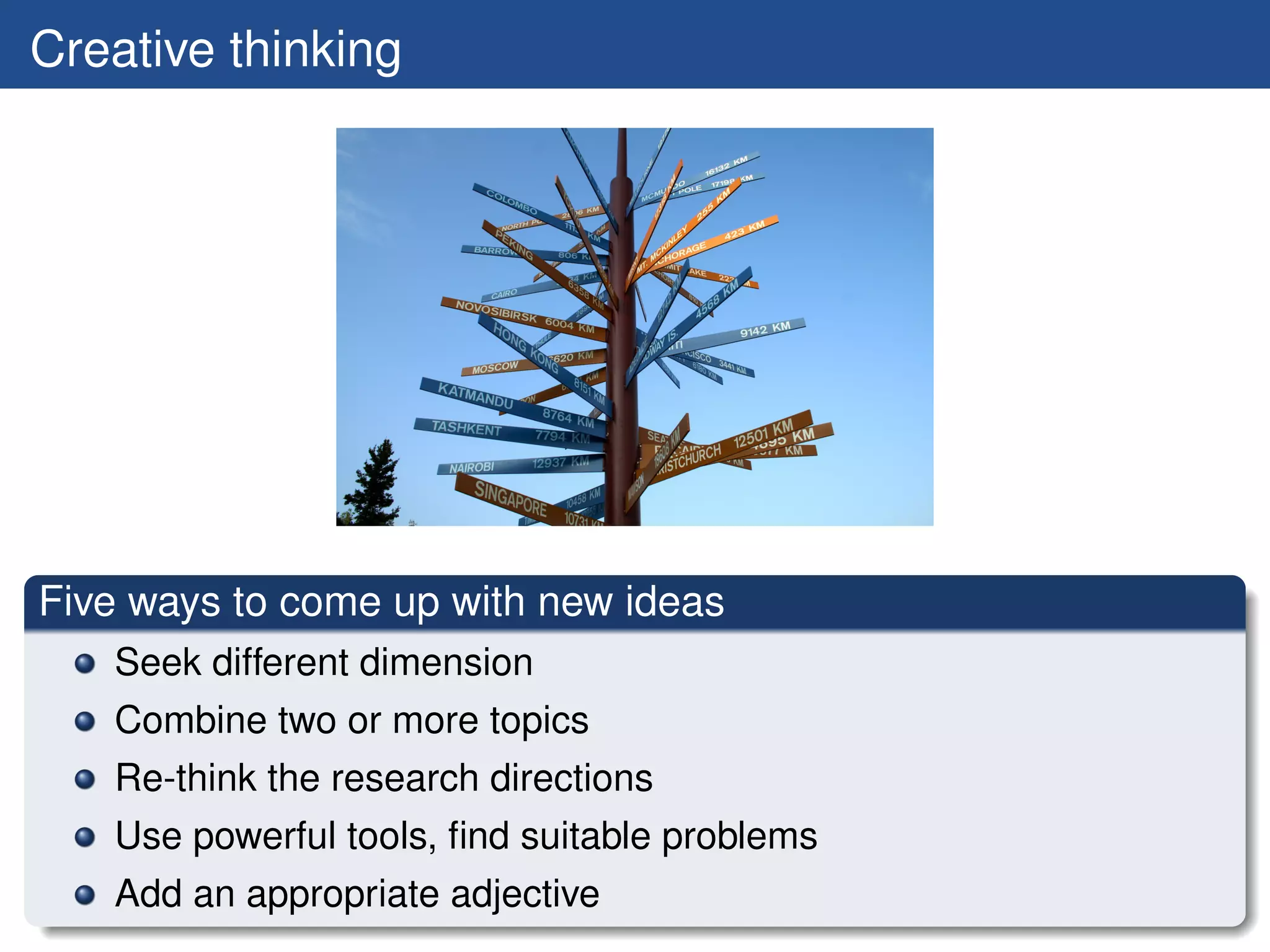 Creative thinking




Five ways to come up with new ideas
   Seek different dimension
   Combine two or more topics
   Re-think the research directions
   Use powerful tools, ﬁnd suitable problems
   Add an appropriate adjective
 