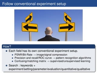 Follow conventional experiment setup




How?
   Each ﬁeld has its own conventional experiment setup.
       PSNR/Bit-Rate → image/signal compression
       Precision and recall/ROC curve → pattern recognition algorithms
       Confusing/matching matrix → supervised/unsupervised learning
   Search : keywords +
   experiment/setting/parameter/evaluation/quantitative/qualitative
 