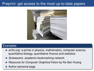 Preprint: get access to the most up-to-date papers




Examples
   arXiv.org: e-prints in physics, mathematics, computer science,
   quantitative biology, quantitative ﬁnance and statistics
   Sciweavers: academic bookmarking network
   Resource for Computer Graphics/Vision by Ke-Sen Huang
   Author personal page
 