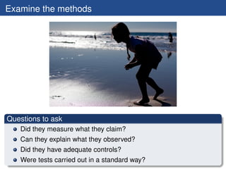 Examine the methods




Questions to ask
   Did they measure what they claim?
   Can they explain what they observed?
   Did they have adequate controls?
   Were tests carried out in a standard way?
 