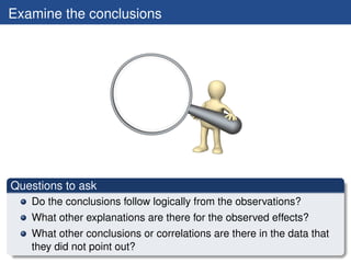Examine the conclusions




Questions to ask
   Do the conclusions follow logically from the observations?
   What other explanations are there for the observed effects?
   What other conclusions or correlations are there in the data that
   they did not point out?
 