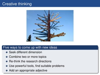 Creative thinking




Five ways to come up with new ideas
   Seek different dimension
   Combine two or more topics
   Re-think the research directions
   Use powerful tools, ﬁnd suitable problems
   Add an appropriate adjective
 