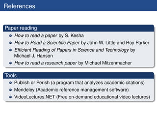 References


Paper reading
   How to read a paper by S. Kesha
   How to Read a Scientiﬁc Paper by John W. Little and Roy Parker
   Efﬁcient Reading of Papers in Science and Technology by
   Michael J. Hanson
   How to read a research paper by Michael Mitzenmacher

Tools
   Publish or Perish (a program that analyzes academic citations)
   Mendeley (Academic reference management software)
   VideoLectures.NET (Free on-demand educational video lectures)
 