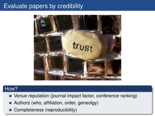 Evaluate papers by credibility




How?
   Venue reputation (journal impact factor, conference ranking)
   Authors (who, afﬁliation, order, geneolgy)
   Completeness (reproducibility)
 