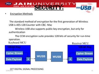 SECURITY:Encryption Methods	 The standard method of encryption for the first generation of Wireless USB is AES-128 Counter with CBC- Mac     		Wireless USB also supports public key encryption, but only for authentication                The CCM encryption suite provides 128 bits of security for run-time operation.1/2/201111Keyboard MCUReceiver MCU128-bit Key128-bit KeyCipher StreamWUSBCipher StreamWUSBData Payload+Data Payload+CET DIGITAL SIGNAL PROCESSING