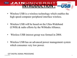 INTRODUCTION :Wireless USB is a wireless technology which enables the high speed computer peripheral interface wireless.Wireless USB will be based on the Ultra-Wideband (UWB) & radio efforts by the WiMedia Alliance.  Wireless USB interest group was formed in 2004.Wireless USB has an advanced power management system which consumes very low power. 1/2/20113CET DIGITAL SIGNAL PROCESSING
