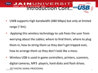 Introduction Cont…UWB supports high bandwidth (480 Mbps) but only at limited range (~3m). Applying this wireless technology to usb frees the user from worrying about the cables; where to find them, where to plug them in, how to string them so they don’t get tripped over, how to arrange them so they don’t look like a mess. Wireless USB is used in game controllers, printers, scanners, digital cameras, MP3  players, hard disks and flash drives.1/2/20114CET DIGITAL SIGNAL PROCESSING