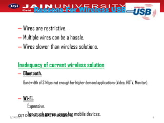 Reasons For Wireless USBWires are restrictive.Multiple wires can be a hassle.  Wires slower than wireless solutions.Inadequacy of current wireless solutionBluetooth.Bandwidth of 3 Mbps not enough for higher demand applications (Video, HDTV, Monitor).Wi-Fi.Expensive. Too much power usage for mobile devices.1/2/20116CET DIGITAL SIGNAL PROCESSING