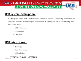 ARCHITECTURAL OVERVIEWUSB System Description.A USB system consists of a host and some number of devices all operating together on the same time base and the same logical interconnect. A USB system can be described by three definitional areas:USB interconnectUSB devicesUSB hostUSB interconnect:TopologyData Flow ModelsUSB Schedule1/2/20117CET DIGITAL SIGNAL PROCESSING