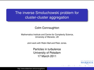 The inverse Smoluchowski problem for
      cluster-cluster aggregation

                         Colm Connaughton

      Mathematics Institute and Centre for Complexity Science,
                    University of Warwick, UK

              Joint work with Robin Ball and Peter Jones.


                      Particles in turbulence
                      University of Potsdam
                         17 March 2011



 http://www.slideshare.net/connaughtonc
 
