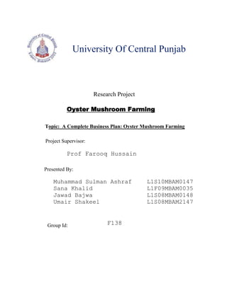 University Of Central Punjab<br />Research Project<br />Oyster Mushroom Farming<br />Topic:  A Complete Business Plan: Oyster Mushroom Farming <br />Project Supervisor:<br />Prof Farooq Hussain<br />Presented By:<br />Muhammad Sulman AshrafL1S10MBAM0147<br />Sana KhalidL1F09MBAM0035<br />Jawad BajwaL1S08MBAM0148<br />Umair ShakeelL1S08MBAM2147<br />Group Id:<br />F138 <br />