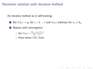 Harmonic solution with iterative method


   An iterative method as in self-training:

     1   Set f(xi ) = yi for i = 1 . . . l and f(xj ) arbitrary for xj ∈ Xu
     2   Repeat until convergence:
                             j∼i   wij f(xj )
              Set f(xi ) =           wij
                               j∼i

              Keep always f(Xl ) ﬁxed
 