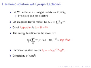 Harmonic solution with graph Laplacian

      Let W be the n × n weight matrix on Xl ∪ Xu
          Symmetric and non-negative
                                                  n
      Let diagonal degree matrix D: Dii =         j=1 wij

      Graph Laplacian is ∆ = D − W

      The energy function can be rewritten:

                 min        wij (f(xi ) − f(xj ))2 = min ft ∆f
                   f                                 f
                       ij


      Harmonic solution solves fu = −∆uu −1 ∆ul Yl

      Complexity of O(n3 )
 