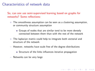 Characteristics of network data

   So, can one use semi-supervised learning based on graphs for
   networks? Some reﬂections:
    + The smoothness assumption can be seen as a clustering assumption,
       or community structure assumption

            Groups of nodes that are similar tend to be more densely
            connected between them than with the rest of the network
    + The laplacian matrix could help to integrate both vectorial and
       structure of the network
    − However, networks have scale free of the degree distributions

            Structure of the links inﬂuences iterative propagation

    − Networks can be very large
 