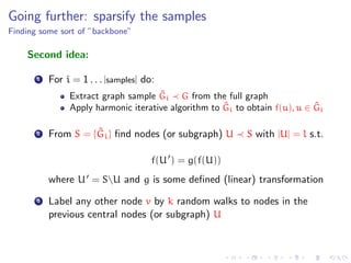 Going further: sparsify the samples
Finding some sort of ”backbone”

    Second idea:

       1   For i = 1 . . . |samples| do:
                                      ˆ
                Extract graph sample Gi G from the full graph
                                                      ˆ                      ˆ
                Apply harmonic iterative algorithm to Gi to obtain f(u), u ∈ Gi

       2             ˆ
           From S = {Gi } ﬁnd nodes (or subgraph) U         S with |U| = l s.t.

                                       f(U ) = g(f(U))
           where U = SU and g is some deﬁned (linear) transformation
       3   Label any other node v by k random walks to nodes in the
           previous central nodes (or subgraph) U
 