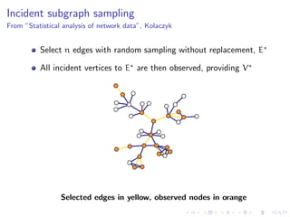 Incident subgraph sampling
From ”Statistical analysis of network data”, Kolaczyk


          Select n edges with random sampling without replacement, E∗

          All incident vertices to E∗ are then observed, providing V ∗




                 Selected edges in yellow, observed nodes in orange
 