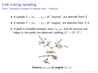 Link tracing sampling
From ”Statistical analysis of network data”, Kolaczyk


          A sample S = {s1 , . . . , sns } of ”sources” are selected from V

          A sample T = {t1 , . . . , tnt } of ”targets” are selected from VS

          A path is sampled between pairs (si , ti ) and all vertices and
          edges in the paths are observed, yielding G∗ = (V ∗ , E∗ )




                            Sources {s1 , s2 } to targets {t1 , t2 }
 