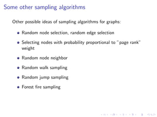Some other sampling algorithms

   Other possible ideas of sampling algorithms for graphs:

       Random node selection, random edge selection

       Selecting nodes with probability proportional to ”page rank”
       weight

       Random node neighbor

       Random walk sampling

       Random jump sampling

       Forest ﬁre sampling
 
