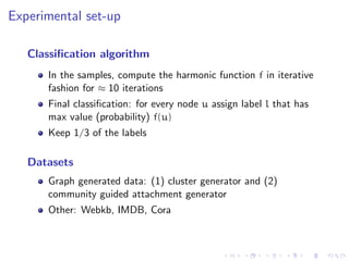 Experimental set-up

   Classiﬁcation algorithm
      In the samples, compute the harmonic function f in iterative
      fashion for ≈ 10 iterations
      Final classiﬁcation: for every node u assign label l that has
      max value (probability) f(u)
      Keep 1/3 of the labels

   Datasets
      Graph generated data: (1) cluster generator and (2)
      community guided attachment generator
      Other: Webkb, IMDB, Cora
 