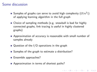 Some discussion

      Samples of graphs can serve to avoid high complexity (O(n3 ))
      of applying learning algorithm in the full graph

      Choice of sampling methods (e.g. snowball is bad for highly
      connected graphs, link tracing is useful in highly clustered
      graphs)

      Approximation of accuracy is reasonable with small number of
      samples already

      Question of the I/O operations in the graph

      Samples of the graph to estimate a distribution?

      Ensemble approaches?

      Approximation in terms of shortest paths?
 