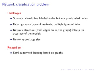 Network classiﬁcation problem

   Challenges
       Sparsely labeled: few labeled nodes but many unlabeled nodes

       Heterogeneous types of contents, multiple types of links

       Network structure (what edges are in the graph) aﬀects the
       accuracy of the models

       Networks are large size

   Related to
       Semi-supervised learning based on graphs
 