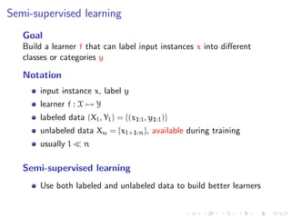 Semi-supervised learning
   Goal
   Build a learner f that can label input instances x into diﬀerent
   classes or categories y

   Notation
       input instance x, label y
       learner f : X → Y
       labeled data (Xl , Yl ) = {(x1:l , y1:l )}
       unlabeled data Xu = {xl+1:n }, available during training
       usually l     n

   Semi-supervised learning
       Use both labeled and unlabeled data to build better learners
 
