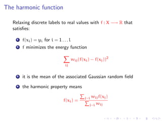 The harmonic function

   Relaxing discrete labels to real values with f : X −→ R that
   satisﬁes:

     1   f(xi ) = yi for i = 1 . . . l
     2   f minimizes the energy function

                                         wij (f(xi ) − f(xj ))2
                                  ij


     3   it is the mean of the associated Gaussian random ﬁeld
     4   the harmonic property means

                                                 j∼i wij f(xj )
                                 f(xi ) =
                                                    j∼i wij
 