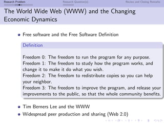 Research Problem                Research Question(s)          Review and Closing Remarks


The World Wide Web (WWW) and the Changing
Economic Dynamics

              Free software and the Free Software Deﬁnition

              Deﬁnition

              Freedom 0: The freedom to run the program for any purpose.
              Freedom 1: The freedom to study how the program works, and
              change it to make it do what you wish.
              Freedom 2: The freedom to redistribute copies so you can help
              your neighbor.
              Freedom 3: The freedom to improve the program, and release your
              improvements to the public, so that the whole community beneﬁts.

              Tim Berners Lee and the WWW
              Widespread peer production and sharing (Web 2.0)
 