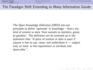 Research Problem                 Research Question(s)            Review and Closing Remarks



The Paradigm Shift Extending to Many Information Goods



              The Open Knowledge Deﬁnition (OKD) sets out
              principles to deﬁne ‘openness’ in knowledge – that’s any
              kind of content or data ‘from sonnets to statistics, genes
              to geodata’. The deﬁnition can be summed up in the
              statement that “A piece of content or data is open if
              anyone is free to use, reuse, and redistribute it — subject
              only, at most, to the requirement to attribute and
              share-alike.”.
 