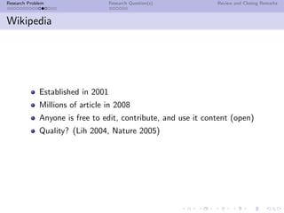 Research Problem                    Research Question(s)        Review and Closing Remarks



Wikipedia




              Established in 2001
              Millions of article in 2008
              Anyone is free to edit, contribute, and use it content (open)
              Quality? (Lih 2004, Nature 2005)
 
