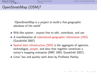 Research Problem                 Research Question(s)           Review and Closing Remarks



OpenStreetMap (OSM)?


              “OpenStreetMap is a project to build a free geographic
              database of the world”

              Wiki-like system - anyone free to edit, contribute, and use
              A manifestation of volunteered geographic information (VGI)
              (Goodchild 2007)
              Spatial data infrastructure (SDI) is the aggregate of agencies,
              technologies, people, and data that together constitute a
              nation’s mapping enterprise (NRC 1993, Goodchild 2007).
              Linus’ law and quality work done by Professor Haklay
 