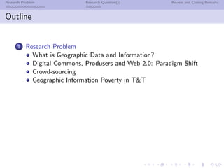 Research Problem              Research Question(s)        Review and Closing Remarks



Outline


      1    Research Problem
             What is Geographic Data and Information?
             Digital Commons, Produsers and Web 2.0: Paradigm Shift
             Crowd-sourcing
             Geographic Information Poverty in T&T
 