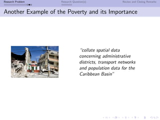 Research Problem     Research Question(s)                Review and Closing Remarks



Another Example of the Poverty and its Importance




                                   “collate spatial data
                                   concerning administrative
                                   districts, transport networks
                                   and population data for the
                                   Caribbean Basin”
 