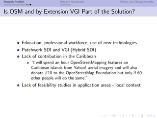 Research Problem                  Research Question(s)             Review and Closing Remarks



Is OSM and by Extension VGI Part of the Solution?



              Education, professional workforce, use of new technologies
              Patchwork SDI and VGI (Hybrid SDI)
              Lack of contribution in the Caribbean
                   “I will spend an hour OpenStreetMapping features on
                   Caribbean islands from Yahoo! aerial imagery and will also
                   donate £10 to the OpenStreetMap Foundation but only if 60
                   other people will do the same.”
              Lack of feasibility studies in application areas - local context
 