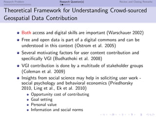 Research Problem                  Research Question(s)          Review and Closing Remarks


Theoretical Framework for Understanding Crowd-sourced
Geospatial Data Contribution

              Both access and digital skills are important (Warschauer 2002)
              Free and open data is part of a digital commons and can be
              understood in this context (Ostrom et al. 2005)
              Several motivating factors for user content contribution and
              speciﬁcally VGI (Budhathoki et al. 2008)
              VGI contribution is done by a multitude of stakeholder groups
              (Coleman et al. 2009)
              Insights from social science may help in soliciting user work -
              social psychology and behavioral economics (Priedhorsky
              2010, Ling et al., Ek et al. 2010)
                   Opportunity cost of contributing
                   Goal setting
                   Personal value
                   Information and social norms
 