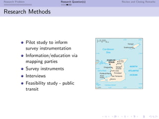 Research Problem                     Research Question(s)   Review and Closing Remarks



Research Methods



                   Pilot study to inform
                   survey instrumentation
                   Information/education via
                   mapping parties
                   Survey instruments
                   Interviews
                   Feasibility study - public
                   transit
 