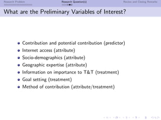 Research Problem                  Research Question(s)          Review and Closing Remarks



What are the Preliminary Variables of Interest?



              Contribution and potential contribution (predictor)
              Internet access (attribute)
              Socio-demographics (attribute)
              Geographic expertise (attribute)
              Information on importance to T&T (treatment)
              Goal setting (treatment)
              Method of contribution (attribute/treatment)
 