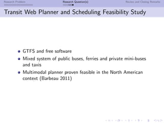 Research Problem                 Research Question(s)           Review and Closing Remarks



Transit Web Planner and Scheduling Feasibility Study




              GTFS and free software
              Mixed system of public buses, ferries and private mini-buses
              and taxis
              Multimodal planner proven feasible in the North American
              context (Barbeau 2011)
 