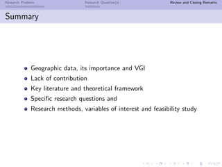 Research Problem                 Research Question(s)            Review and Closing Remarks



Summary




              Geographic data, its importance and VGI
              Lack of contribution
              Key literature and theoretical framework
              Speciﬁc research questions and
              Research methods, variables of interest and feasibility study
 