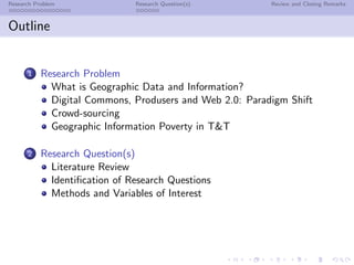 Research Problem               Research Question(s)       Review and Closing Remarks



Outline


      1    Research Problem
             What is Geographic Data and Information?
             Digital Commons, Produsers and Web 2.0: Paradigm Shift
             Crowd-sourcing
             Geographic Information Poverty in T&T

      2    Research Question(s)
             Literature Review
             Identiﬁcation of Research Questions
             Methods and Variables of Interest
 